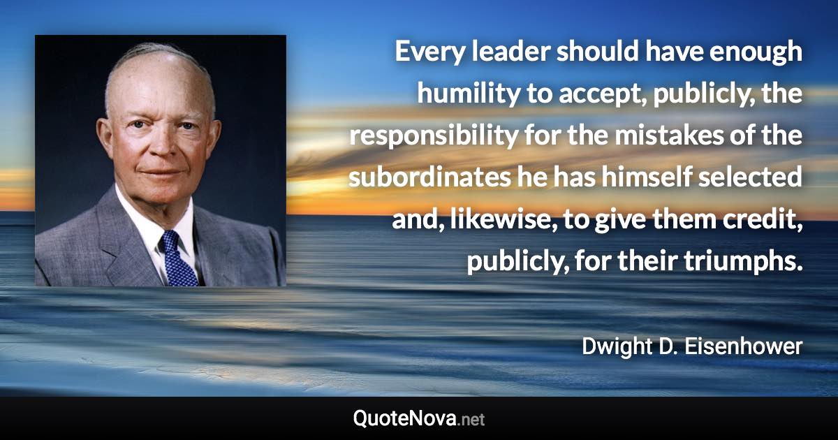 Every leader should have enough humility to accept, publicly, the responsibility for the mistakes of the subordinates he has himself selected and, likewise, to give them credit, publicly, for their triumphs. - Dwight D. Eisenhower quote