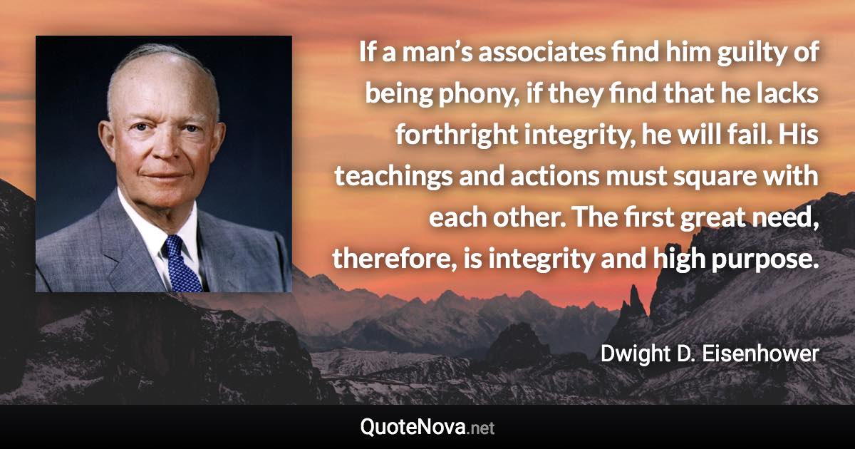 If a man’s associates find him guilty of being phony, if they find that he lacks forthright integrity, he will fail. His teachings and actions must square with each other. The first great need, therefore, is integrity and high purpose. - Dwight D. Eisenhower quote