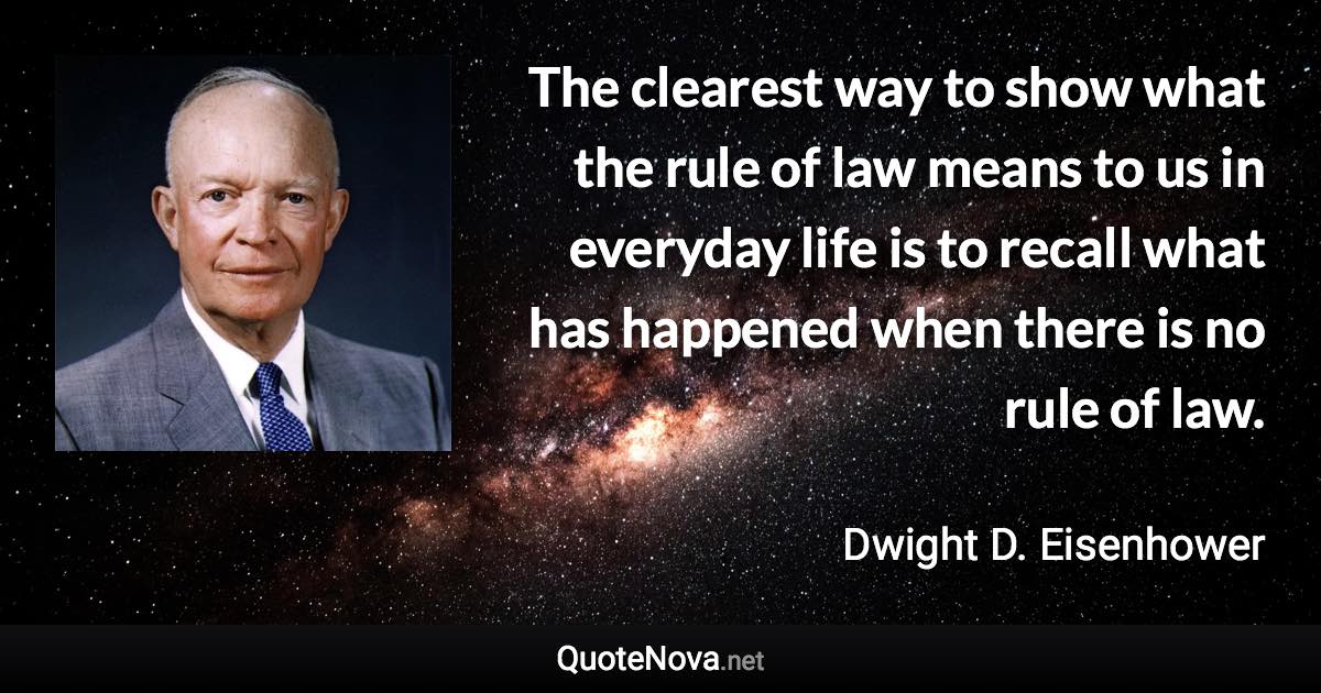 The clearest way to show what the rule of law means to us in everyday life is to recall what has happened when there is no rule of law. - Dwight D. Eisenhower quote