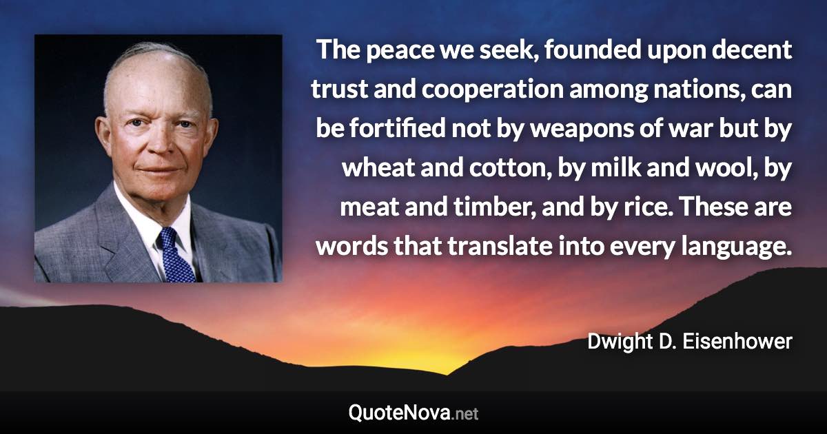 The peace we seek, founded upon decent trust and cooperation among nations, can be fortified not by weapons of war but by wheat and cotton, by milk and wool, by meat and timber, and by rice. These are words that translate into every language. - Dwight D. Eisenhower quote