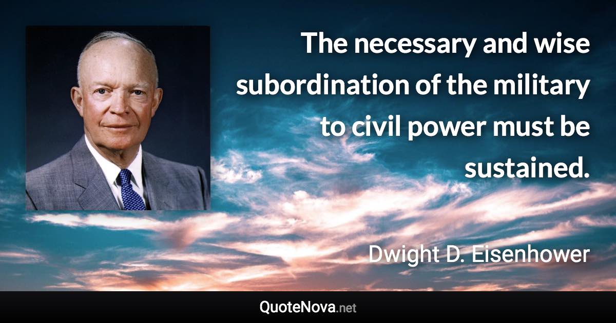 The necessary and wise subordination of the military to civil power must be sustained. - Dwight D. Eisenhower quote