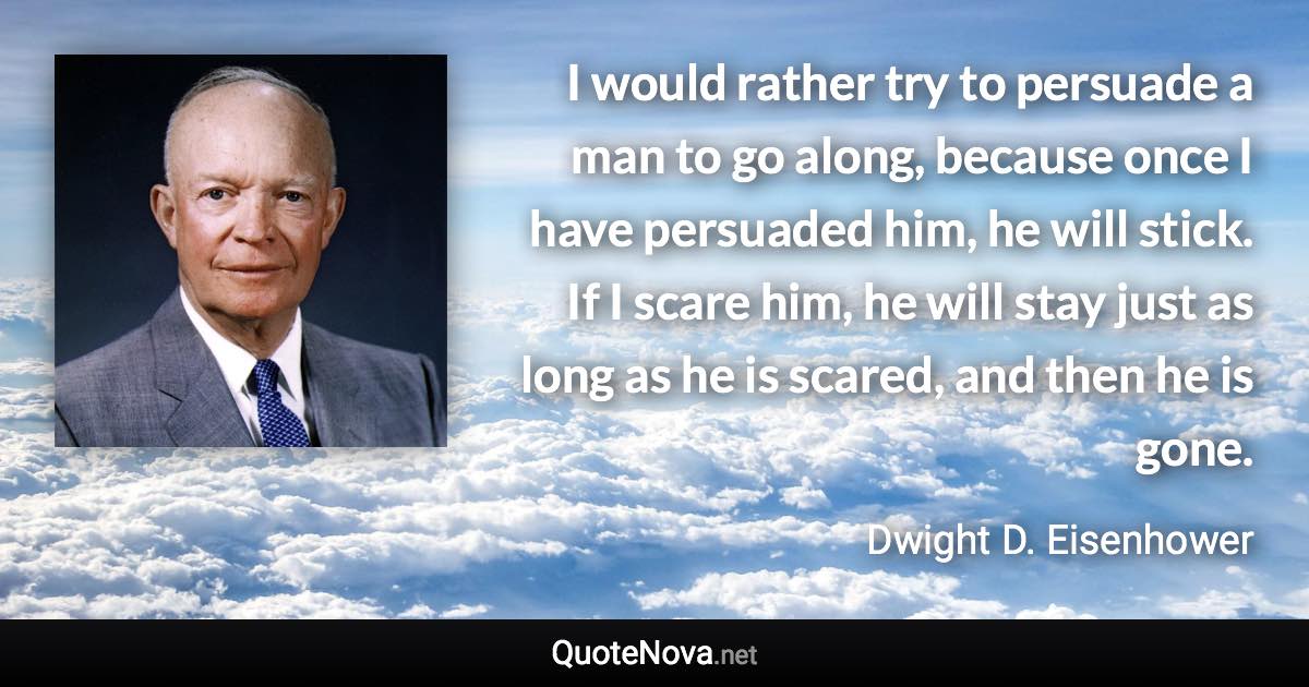 I would rather try to persuade a man to go along, because once I have persuaded him, he will stick. If I scare him, he will stay just as long as he is scared, and then he is gone. - Dwight D. Eisenhower quote