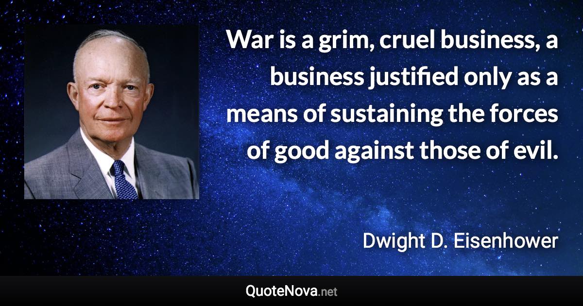 War is a grim, cruel business, a business justified only as a means of sustaining the forces of good against those of evil. - Dwight D. Eisenhower quote