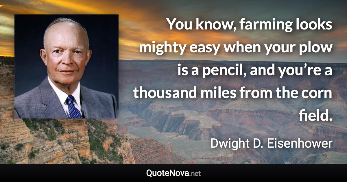You know, farming looks mighty easy when your plow is a pencil, and you’re a thousand miles from the corn field. - Dwight D. Eisenhower quote