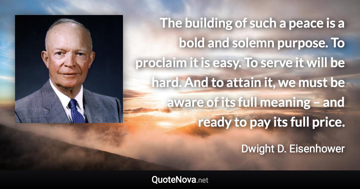 The building of such a peace is a bold and solemn purpose. To proclaim it is easy. To serve it will be hard. And to attain it, we must be aware of its full meaning – and ready to pay its full price. - Dwight D. Eisenhower quote