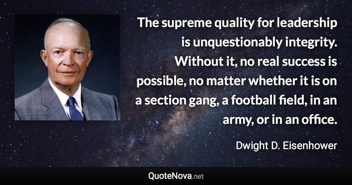 The supreme quality for leadership is unquestionably integrity. Without it, no real success is possible, no matter whether it is on a section gang, a football field, in an army, or in an office. - Dwight D. Eisenhower quote