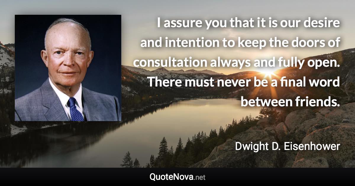 I assure you that it is our desire and intention to keep the doors of consultation always and fully open. There must never be a final word between friends. - Dwight D. Eisenhower quote