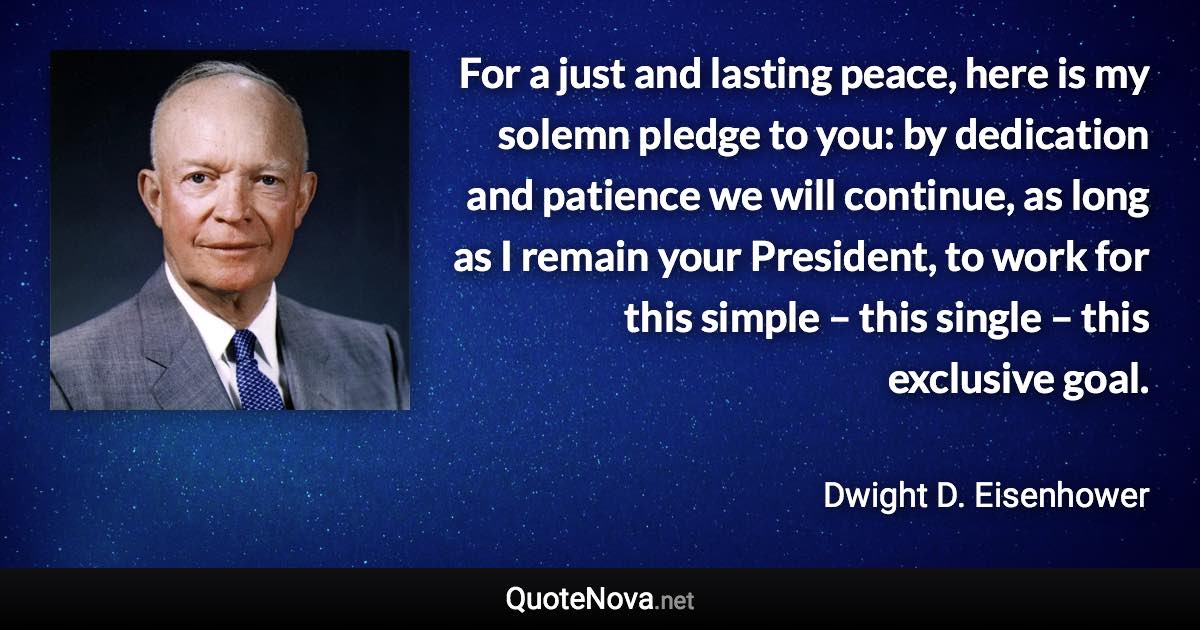 For a just and lasting peace, here is my solemn pledge to you: by dedication and patience we will continue, as long as I remain your President, to work for this simple – this single – this exclusive goal. - Dwight D. Eisenhower quote