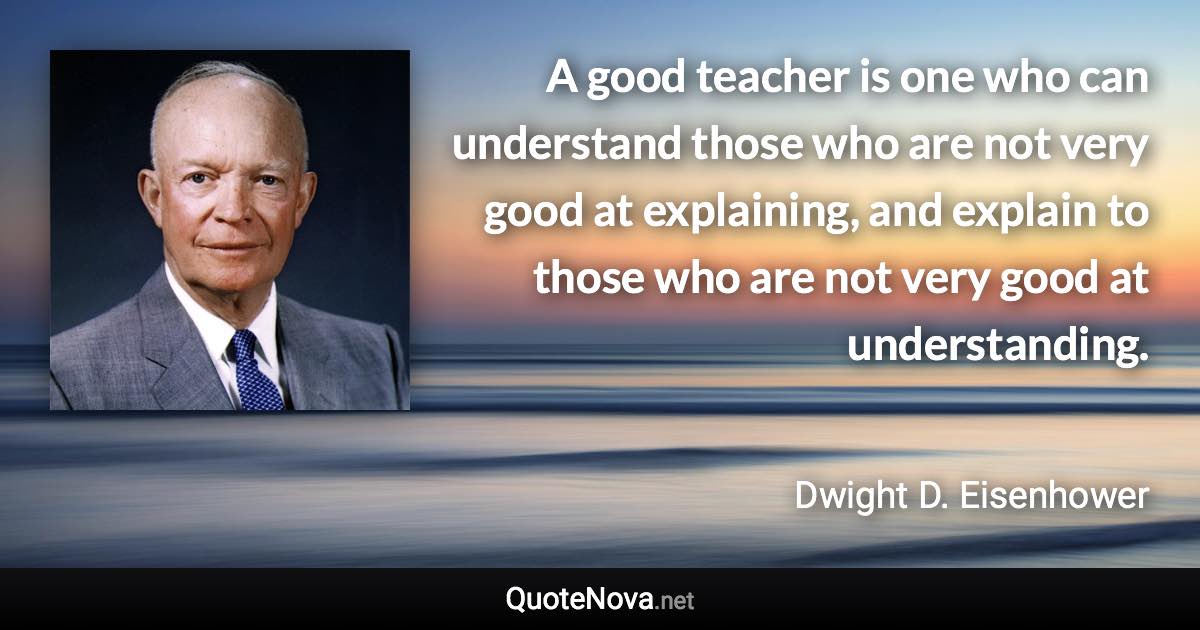 A good teacher is one who can understand those who are not very good at explaining, and explain to those who are not very good at understanding. - Dwight D. Eisenhower quote