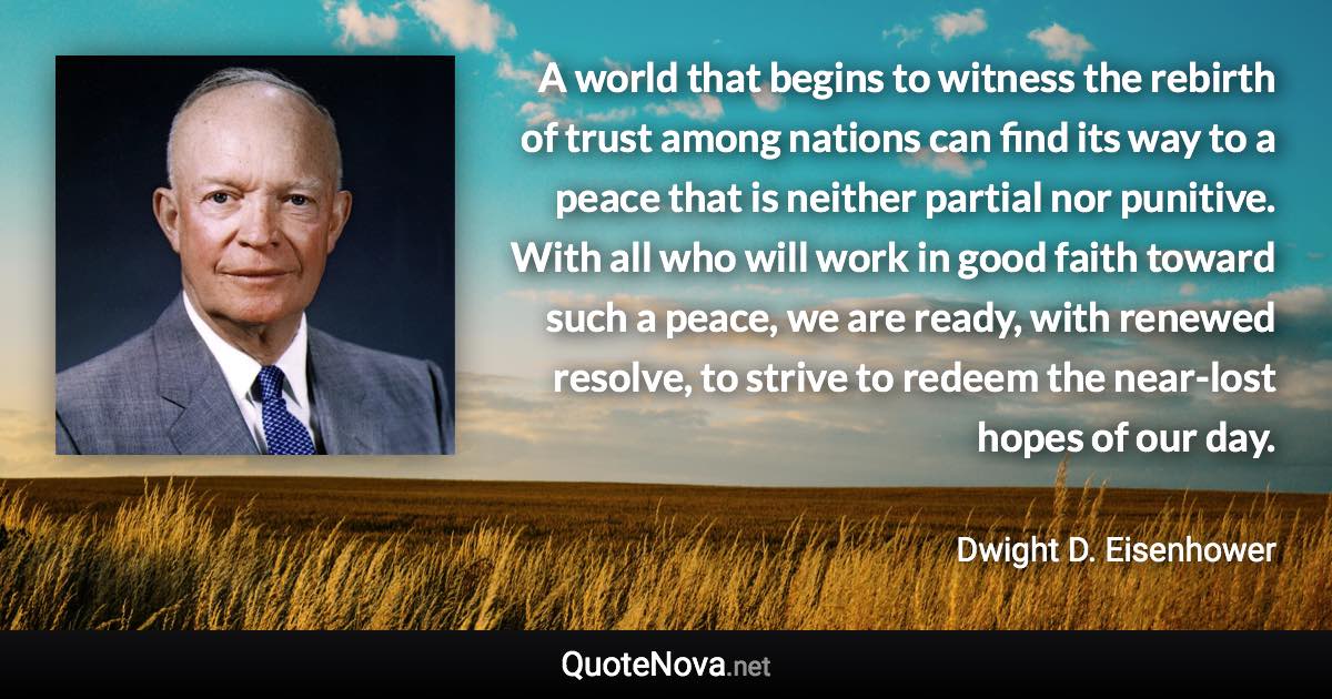 A world that begins to witness the rebirth of trust among nations can find its way to a peace that is neither partial nor punitive. With all who will work in good faith toward such a peace, we are ready, with renewed resolve, to strive to redeem the near-lost hopes of our day. - Dwight D. Eisenhower quote