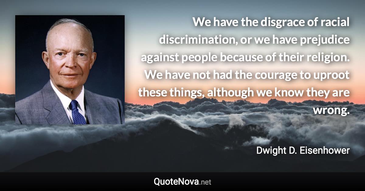 We have the disgrace of racial discrimination, or we have prejudice against people because of their religion. We have not had the courage to uproot these things, although we know they are wrong. - Dwight D. Eisenhower quote