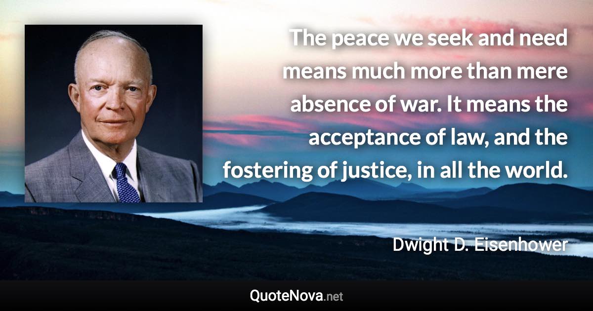 The peace we seek and need means much more than mere absence of war. It means the acceptance of law, and the fostering of justice, in all the world. - Dwight D. Eisenhower quote