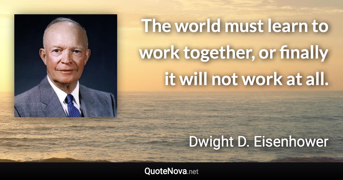 The world must learn to work together, or finally it will not work at all. - Dwight D. Eisenhower quote