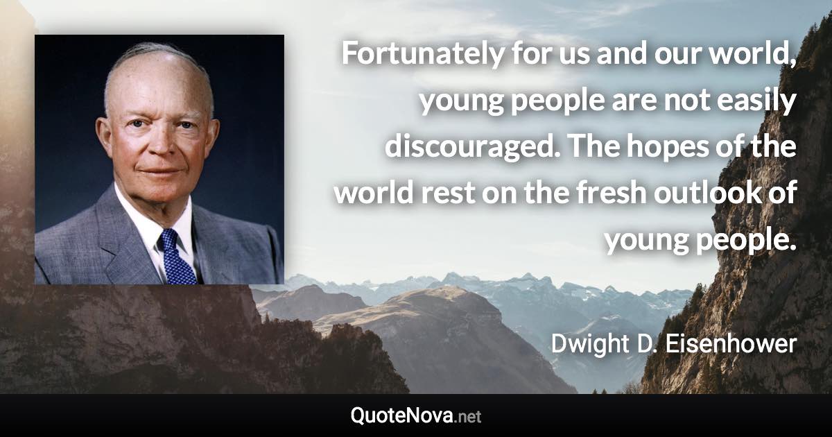 Fortunately for us and our world, young people are not easily discouraged. The hopes of the world rest on the fresh outlook of young people. - Dwight D. Eisenhower quote