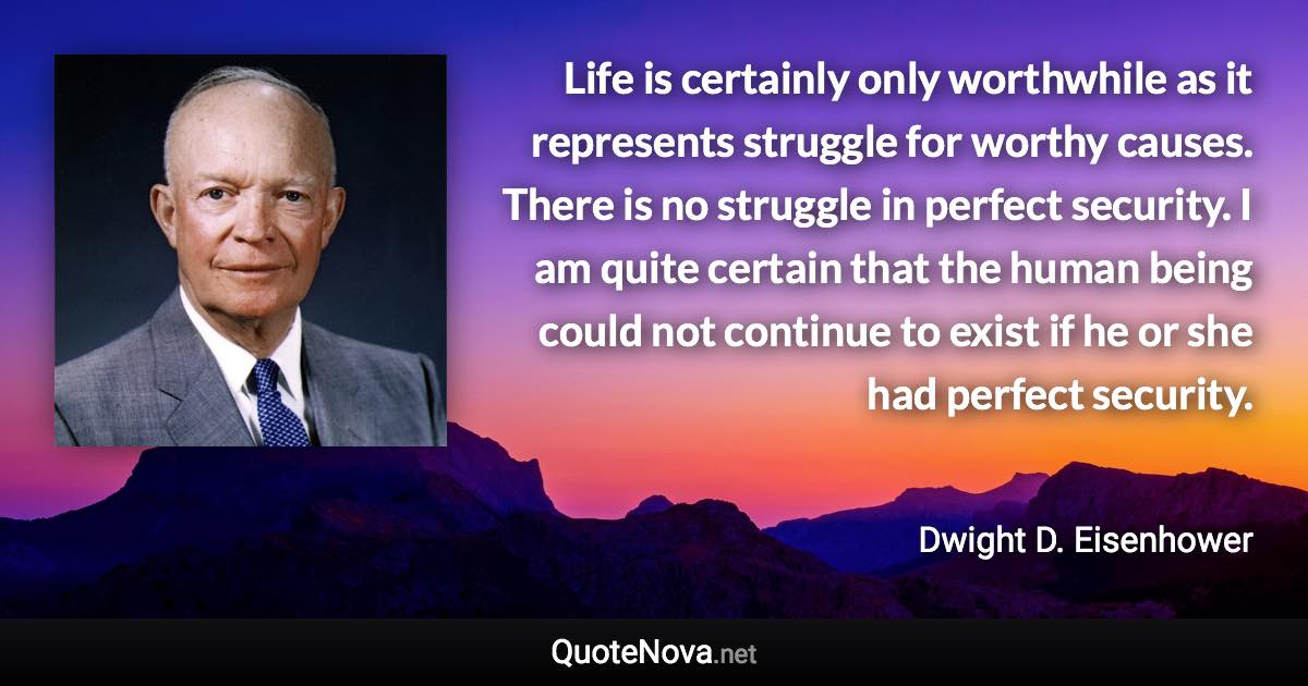 Life is certainly only worthwhile as it represents struggle for worthy causes. There is no struggle in perfect security. I am quite certain that the human being could not continue to exist if he or she had perfect security. - Dwight D. Eisenhower quote