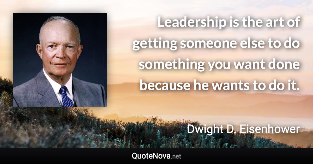 Leadership is the art of getting someone else to do something you want done because he wants to do it. - Dwight D. Eisenhower quote