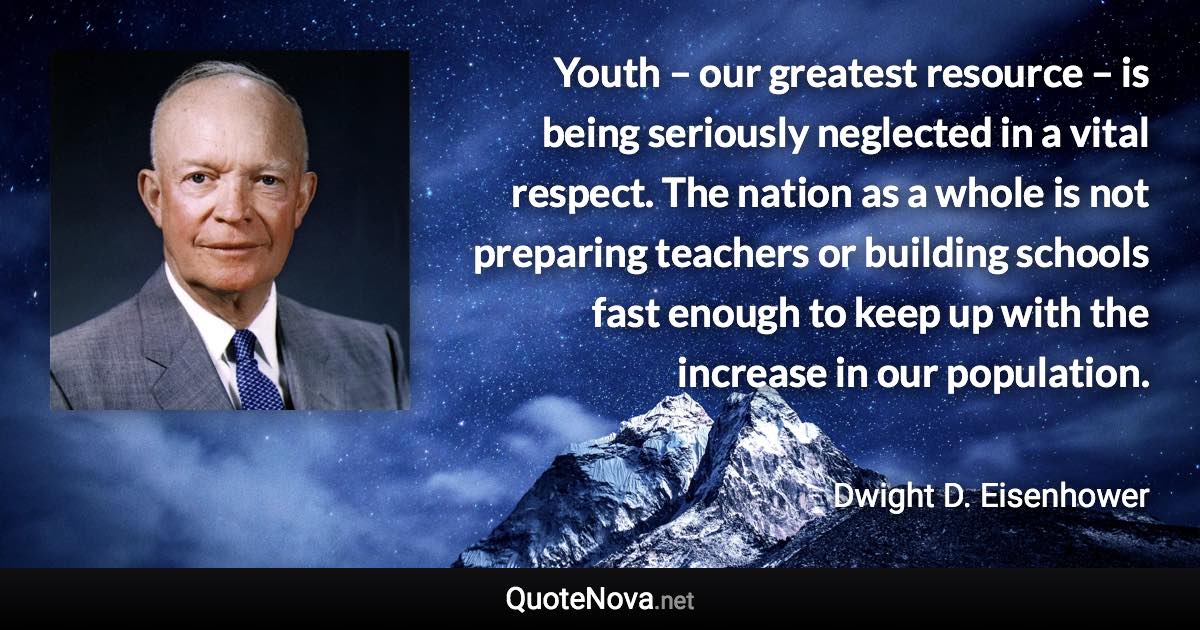 Youth – our greatest resource – is being seriously neglected in a vital respect. The nation as a whole is not preparing teachers or building schools fast enough to keep up with the increase in our population. - Dwight D. Eisenhower quote