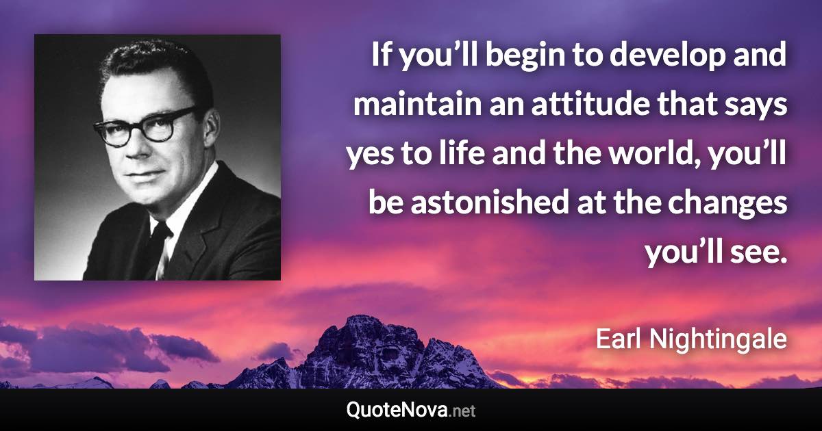 If you’ll begin to develop and maintain an attitude that says yes to life and the world, you’ll be astonished at the changes you’ll see. - Earl Nightingale quote