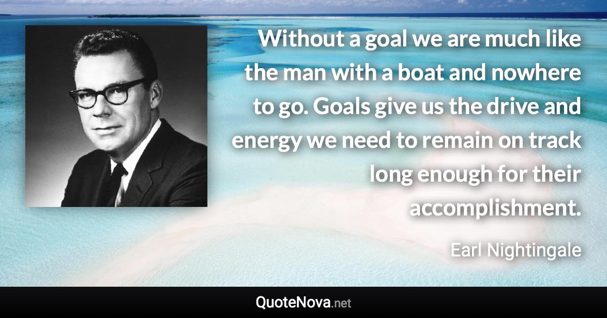 Without a goal we are much like the man with a boat and nowhere to go. Goals give us the drive and energy we need to remain on track long enough for their accomplishment. - Earl Nightingale quote