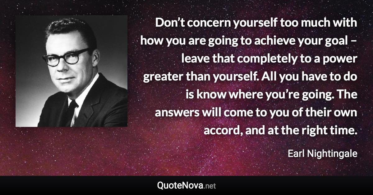 Don’t concern yourself too much with how you are going to achieve your goal – leave that completely to a power greater than yourself. All you have to do is know where you’re going. The answers will come to you of their own accord, and at the right time. - Earl Nightingale quote