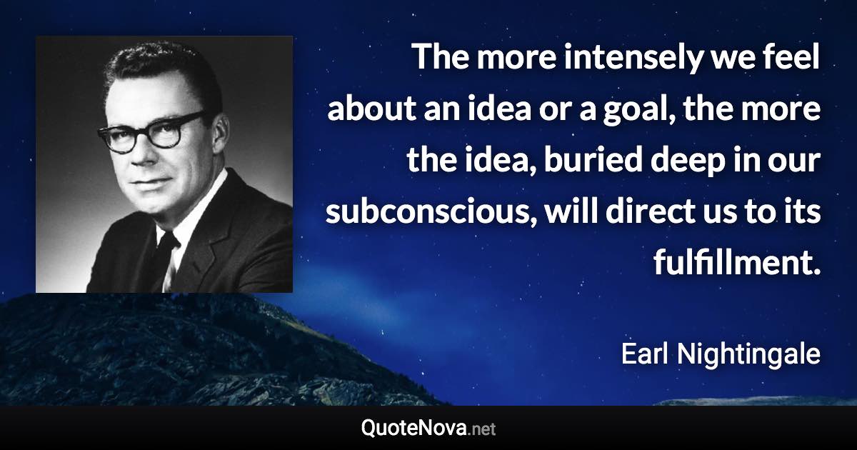 The more intensely we feel about an idea or a goal, the more the idea, buried deep in our subconscious, will direct us to its fulfillment. - Earl Nightingale quote