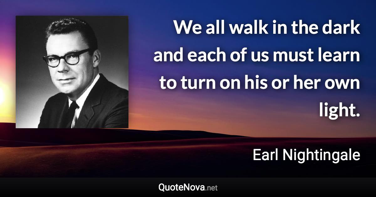 We all walk in the dark and each of us must learn to turn on his or her own light. - Earl Nightingale quote