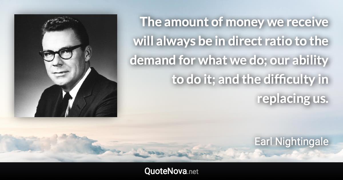 The amount of money we receive will always be in direct ratio to the demand for what we do; our ability to do it; and the difficulty in replacing us. - Earl Nightingale quote