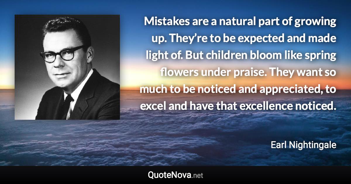 Mistakes are a natural part of growing up. They’re to be expected and made light of. But children bloom like spring flowers under praise. They want so much to be noticed and appreciated, to excel and have that excellence noticed. - Earl Nightingale quote