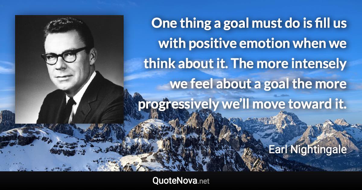 One thing a goal must do is fill us with positive emotion when we think about it. The more intensely we feel about a goal the more progressively we’ll move toward it. - Earl Nightingale quote