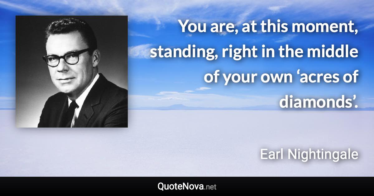 You are, at this moment, standing, right in the middle of your own ‘acres of diamonds’. - Earl Nightingale quote