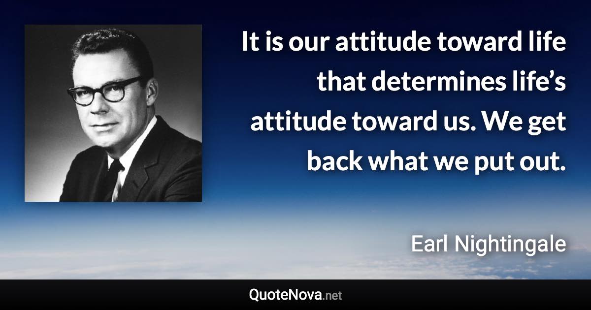 It is our attitude toward life that determines life’s attitude toward us. We get back what we put out. - Earl Nightingale quote