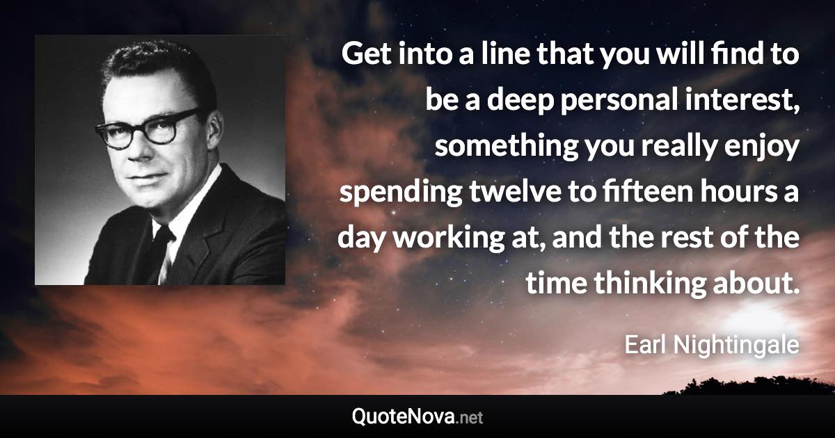 Get into a line that you will find to be a deep personal interest, something you really enjoy spending twelve to fifteen hours a day working at, and the rest of the time thinking about. - Earl Nightingale quote