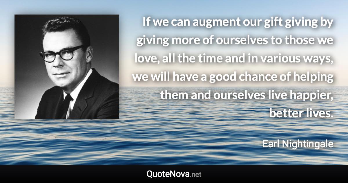 If we can augment our gift giving by giving more of ourselves to those we love, all the time and in various ways, we will have a good chance of helping them and ourselves live happier, better lives. - Earl Nightingale quote