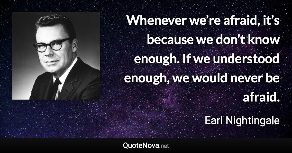 Whenever we’re afraid, it’s because we don’t know enough. If we understood enough, we would never be afraid. - Earl Nightingale quote