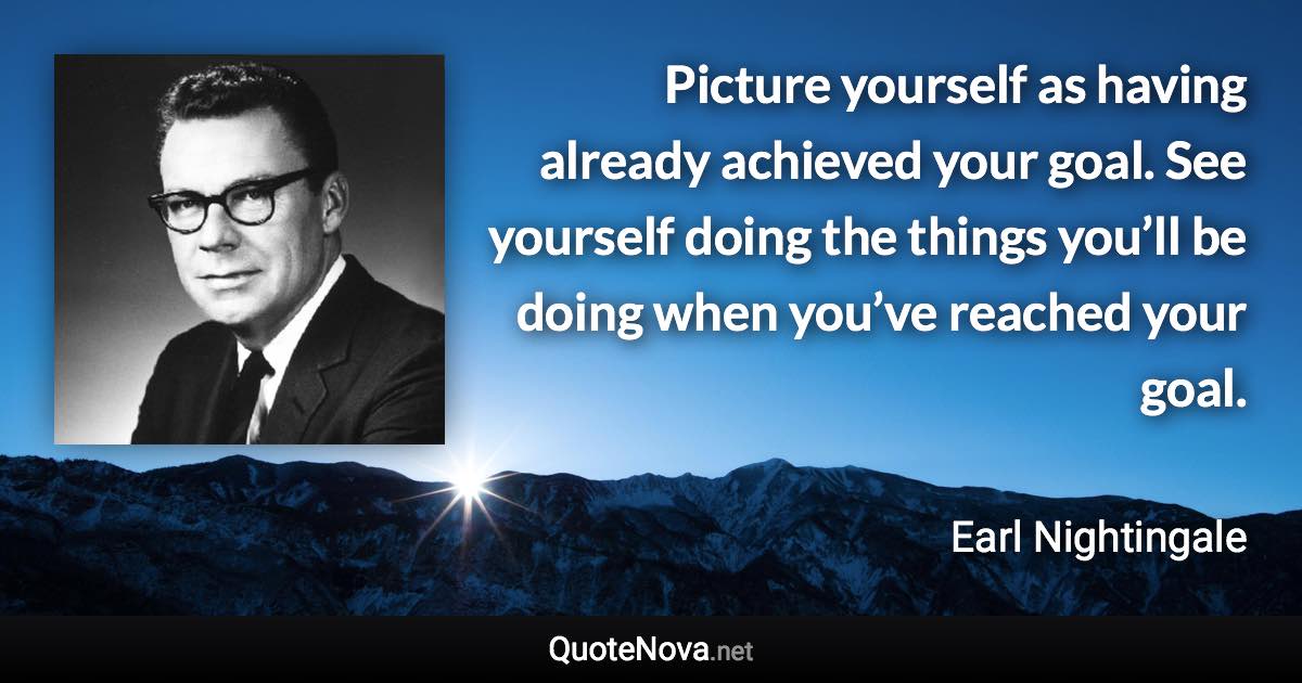 Picture yourself as having already achieved your goal. See yourself doing the things you’ll be doing when you’ve reached your goal. - Earl Nightingale quote