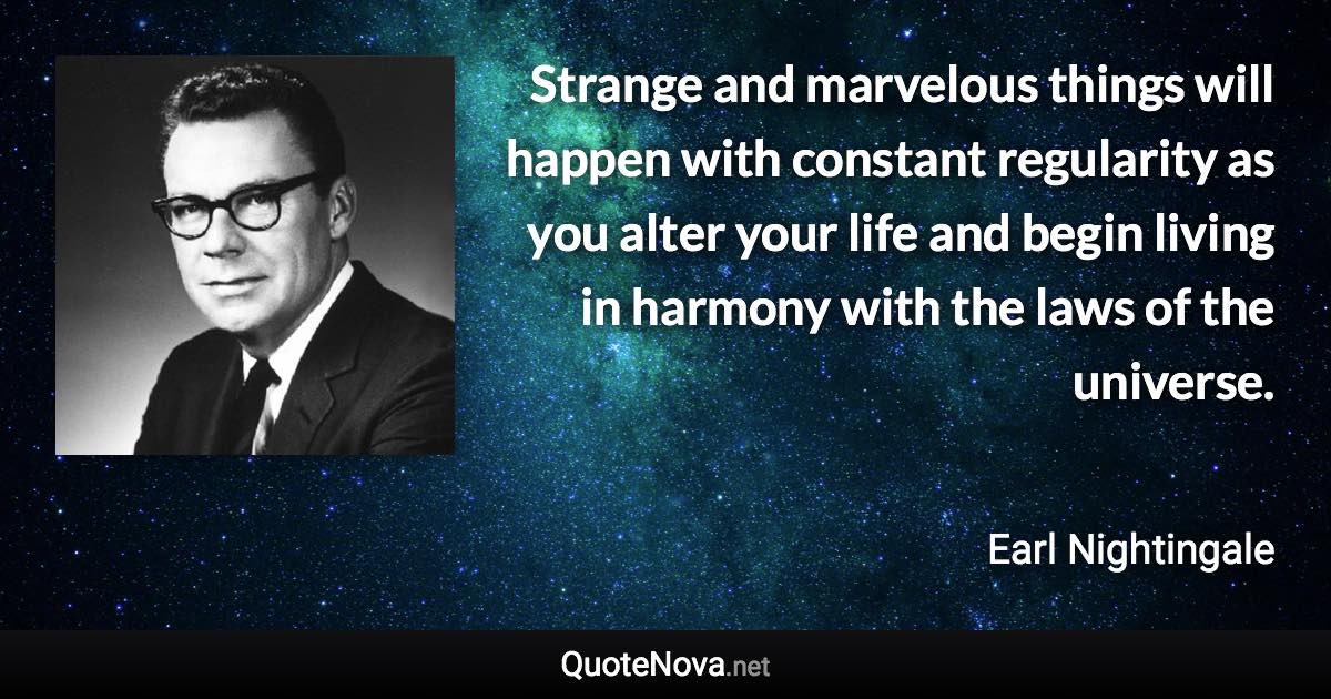 Strange and marvelous things will happen with constant regularity as you alter your life and begin living in harmony with the laws of the universe. - Earl Nightingale quote