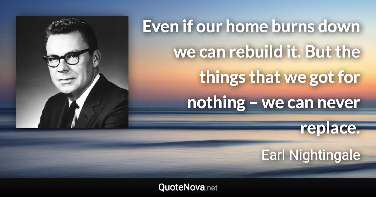 Even if our home burns down we can rebuild it. But the things that we got for nothing – we can never replace. - Earl Nightingale quote