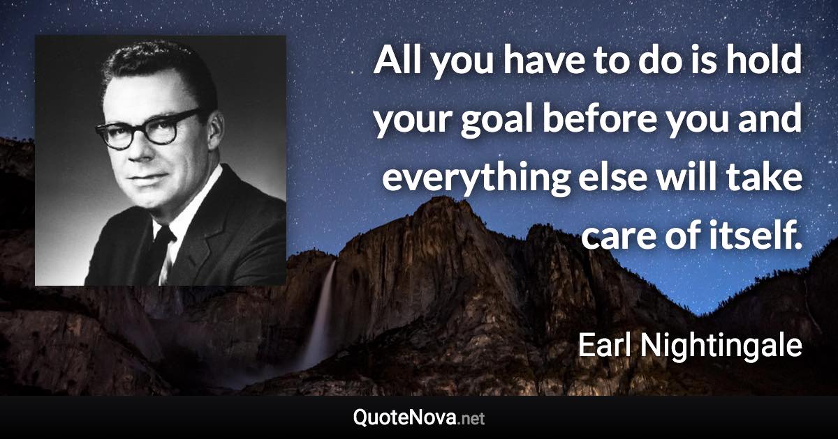 All you have to do is hold your goal before you and everything else will take care of itself. - Earl Nightingale quote