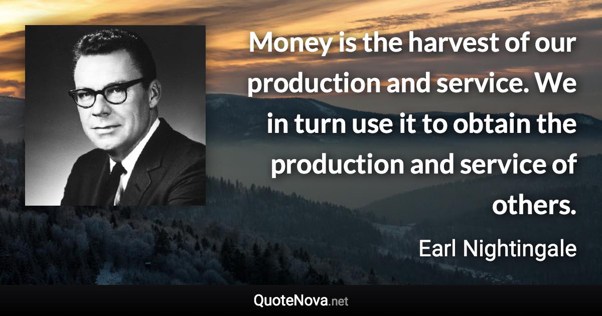 Money is the harvest of our production and service. We in turn use it to obtain the production and service of others. - Earl Nightingale quote