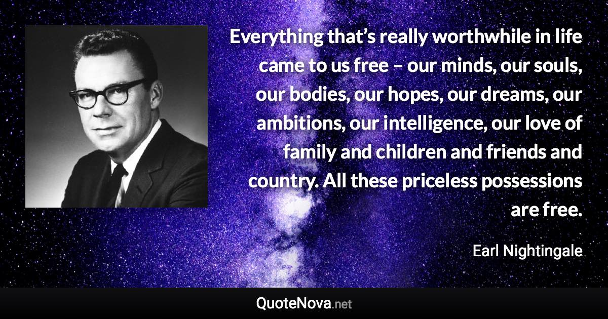 Everything that’s really worthwhile in life came to us free – our minds, our souls, our bodies, our hopes, our dreams, our ambitions, our intelligence, our love of family and children and friends and country. All these priceless possessions are free. - Earl Nightingale quote