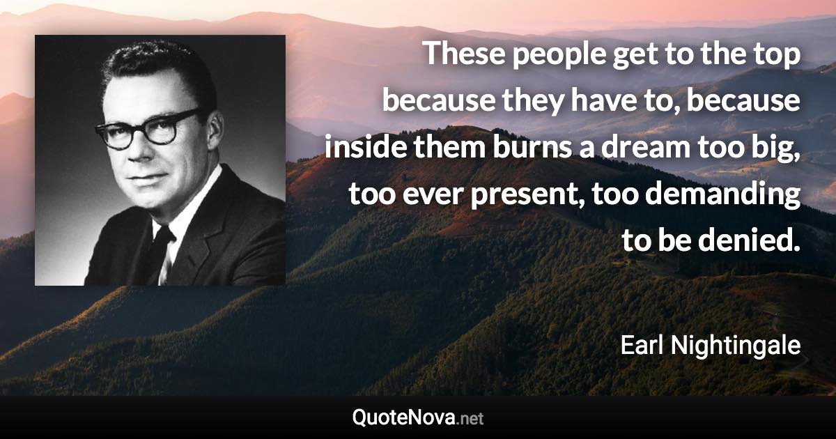 These people get to the top because they have to, because inside them burns a dream too big, too ever present, too demanding to be denied. - Earl Nightingale quote