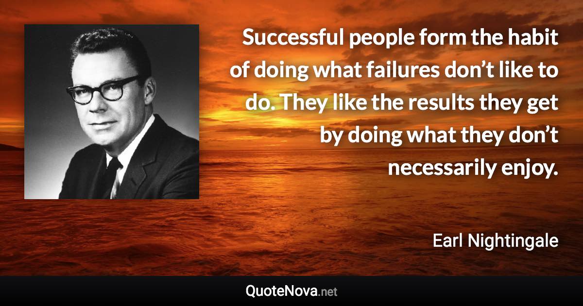 Successful people form the habit of doing what failures don’t like to do. They like the results they get by doing what they don’t necessarily enjoy. - Earl Nightingale quote