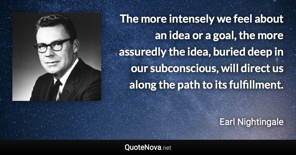 The more intensely we feel about an idea or a goal, the more assuredly the idea, buried deep in our subconscious, will direct us along the path to its fulfillment. - Earl Nightingale quote