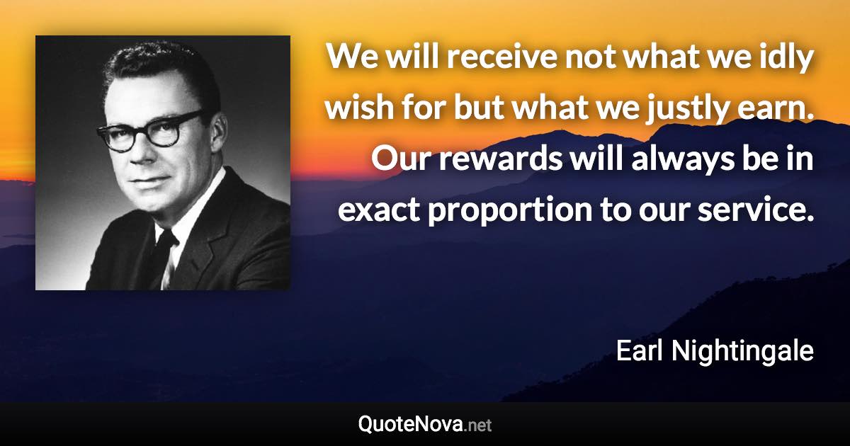 We will receive not what we idly wish for but what we justly earn. Our rewards will always be in exact proportion to our service. - Earl Nightingale quote