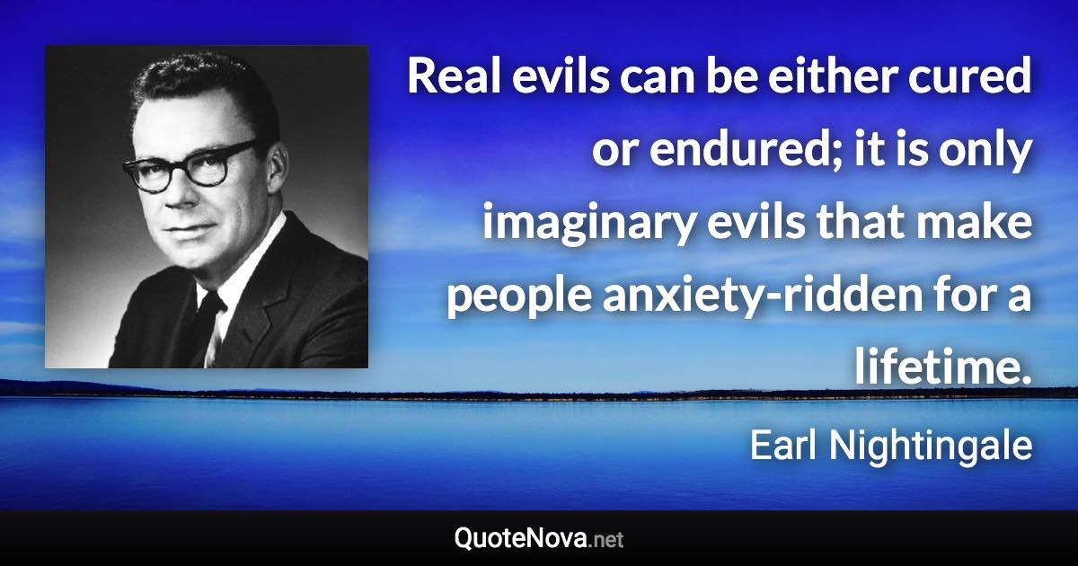 Real evils can be either cured or endured; it is only imaginary evils that make people anxiety-ridden for a lifetime. - Earl Nightingale quote