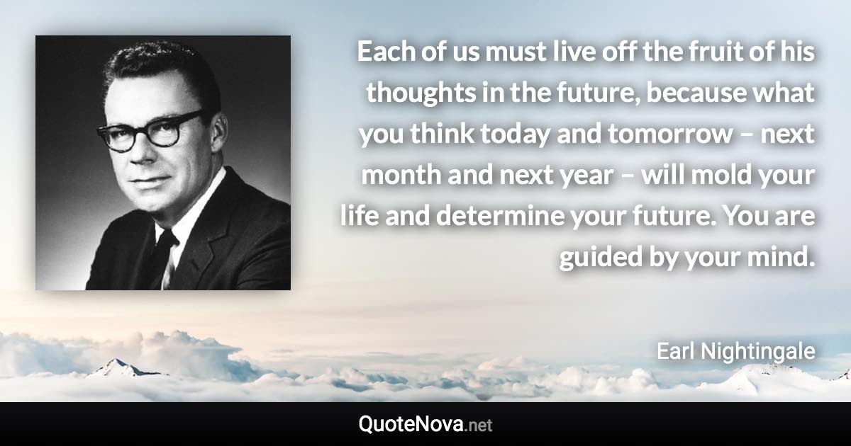 Each of us must live off the fruit of his thoughts in the future, because what you think today and tomorrow – next month and next year – will mold your life and determine your future. You are guided by your mind. - Earl Nightingale quote