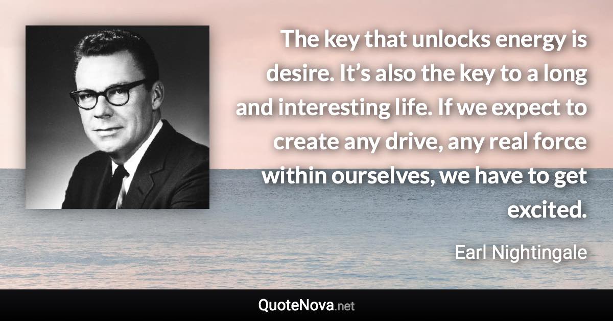 The key that unlocks energy is desire. It’s also the key to a long and interesting life. If we expect to create any drive, any real force within ourselves, we have to get excited. - Earl Nightingale quote