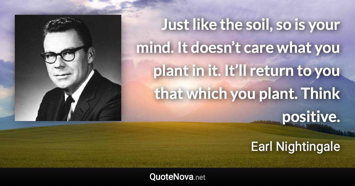 Just like the soil, so is your mind. It doesn’t care what you plant in it. It’ll return to you that which you plant. Think positive. - Earl Nightingale quote