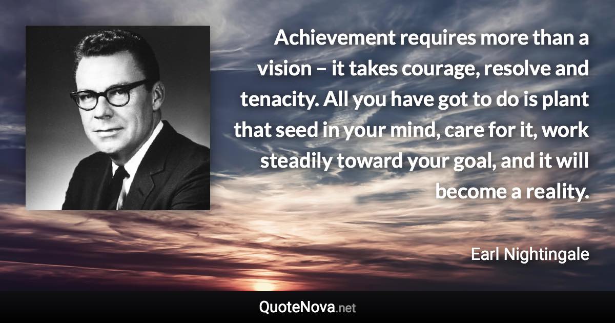 Achievement requires more than a vision – it takes courage, resolve and tenacity. All you have got to do is plant that seed in your mind, care for it, work steadily toward your goal, and it will become a reality. - Earl Nightingale quote