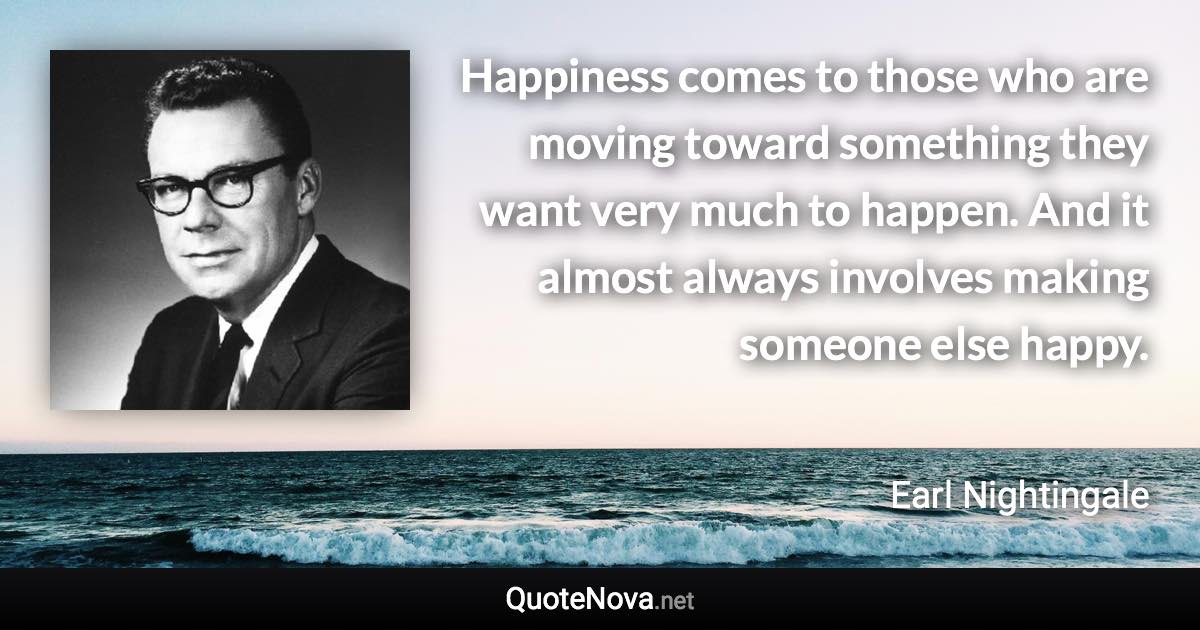 Happiness comes to those who are moving toward something they want very much to happen. And it almost always involves making someone else happy. - Earl Nightingale quote